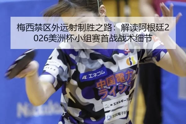 梅西禁区外远射制胜之路：解读阿根廷2026美洲杯小组赛首战战术细节