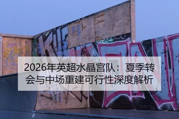 2026年英超水晶宫队：夏季转会与中场重建可行性深度解析